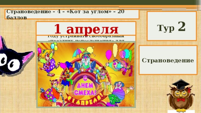 Страноведение – 4 – «Кот за углом» – 20 баллов Тур 2 1 апреля В древности во многих странах Европы существовала традиция: раз в году устраивать своеобразный «праздник непослушания» для взрослых. Люди могли безнаказанно высмеивать своих правителей, нарушать повседневные правила поведения, «выплескивать» все отрицательные эмоции. Иногда даже назначали Короля дураков, или Короля шутов, который строго следил за тем, чтобы «подданные» нарушали все правила и делали все наоборот. Какого числа проводились эти праздники? Страноведение 