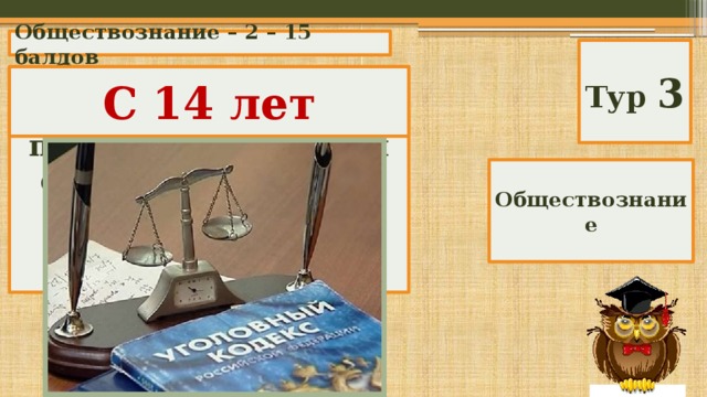 Обществознание – 2 – 15 баллов Тур 3 С какого возраста гражданин России подлежит уголовной ответственности за отдельные, особо опасные преступления? С 14 лет Обществознание 