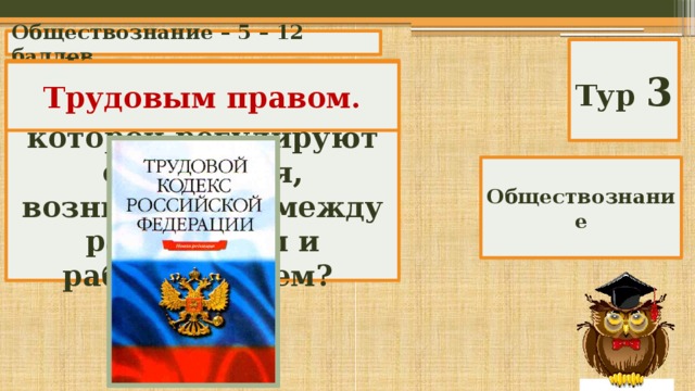Обществознание – 5 – 12 баллов Тур 3 Как называется отрасль права, нормы которой регулируют отношения, возникающие между работником и работодателем? Трудовым правом. Обществознание 