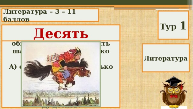 Литература – 3 – 11 баллов Тур 1 Десять В сказке «Конек-Горбунок» Иванушка просит у царя в обмен на коней «два-пять шапок серебра». Сколько это? А) от двух до пяти, сколько дадут; Б) двадцать пять; В) семь» Г) две с половиной» Д) десять. Литература 