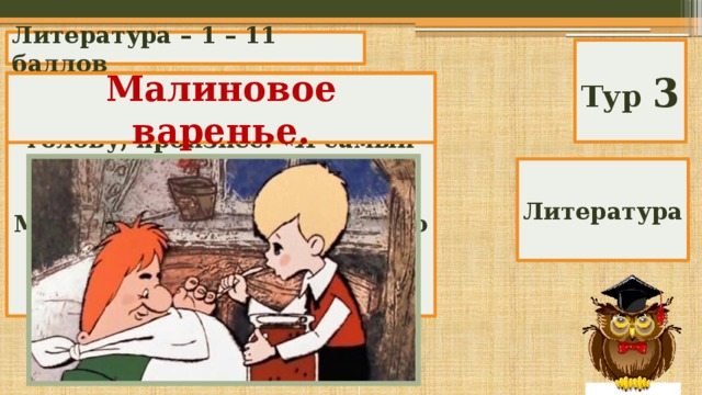 Литература – 1 – 11 баллов Тур 3 «Карлсон бухнулся на кровать и, схватившись за голову, произнес: «Я самый больной в мире человек». Потребовал лекарство. Малыш дал лекарство, на что Карлсон сказал: «Друг спас жизнь друга». Какое лекарство дал Малыш?» Малиновое варенье. Литература 