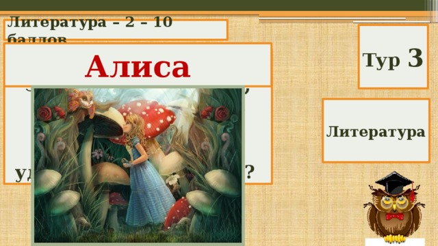Литература – 2 – 10 баллов Тур 3 Алиса Кто помчался вдогонку за Белым Кроликом, провалился в очень глубокий колодец и оказался в удивительной стране? Литература 