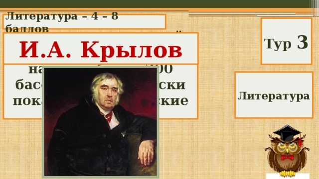 Литература – 4 – 8 баллов Тур 3 Именно этот русский писатель XIX в. написал более 200 басен, аллегорически показав человеческие недостатки. И.А. Крылов Литература 