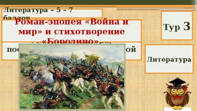 Литература – 5 – 7 баллов Тур 3 Назовите художественные произведения Л.Н. Толстого и М.Ю. Лермонтова, посвященные Отечественной войне 1812 г. Роман-эпопея «Война и мир» и стихотворение «Бородино». Литература 