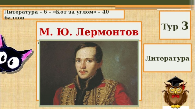 Литература – 6 – «Кот за углом» – 40 баллов Тур 3 Кто автор этих строк: М. Ю. Лермонтов «Иди себе дальше; о странник! тебя я не знаю! Я солнцем любима; цвету для него и блистаю; По небу я ветви раскинула здесь на просторе: И корни мои умывает холодное море.» Литература 