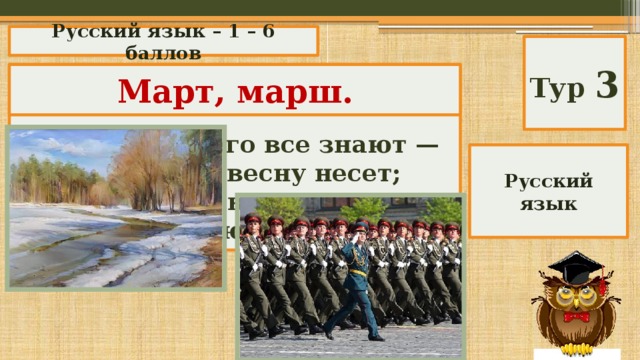 Русский язык – 1 – 6 баллов Тур 3 «Метаграмма» Март, марш.  С буквой «т» его все знают — Он с собой весну несет; С буквой «ш» всегда играют, Коль в строю отряд идет. Русский язык 