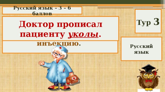 Русский язык – 3 – 6 баллов Тур 3 Замени слово синонимом: Доктор прописал пациенту уколы . Доктор прописал пациенту инъекцию . Русский язык 