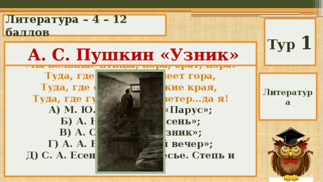 Литература – 4 – 12 баллов Тур 1 Чьи поэтические строки? Автор? Название? Мы вольные птицы; пора, брат, пора! Туда, где за тучей белеет гора, Туда, где синеют морские края, Туда, где гуляем лишь ветер…да я! А) М. Ю. Лермонтов «Парус»; Б) А. Н. Майков «Осень»; В) А. С. Пушкин «Узник»; Г) А. А. Блок «Летний вечер»; Д) С. А. Есенин «Мелколесье. Степь и дали…»  А. С. Пушкин «Узник» Литература 
