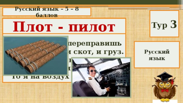 Русский язык – 5 – 8 баллов Тур 3 «Логориф»  Ты через реку переправишь На мне людей, и скот, и груз. Но если «и» в меня ты вставишь, То я на воздух поднимусь. Плот - пилот Русский язык 