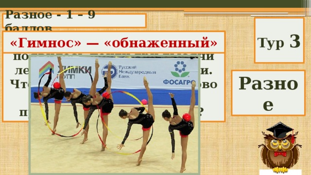 Разное - 1 – 9 баллов Тур 3 Слово «гимнастика» появилось почти три тысячи лет назад в Древней Греции. Что означает греческое слово «гимнос», от которого происходит «гимнастика»? «Гимнос» — «обнаженный» Разное 