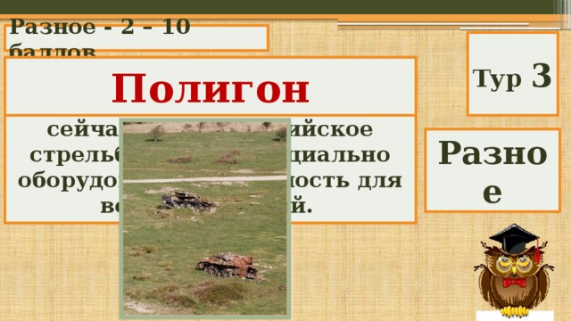 Разное - 2 – 10 баллов Тур 3 Полигон Раньше это греческое слово обозначало «многоугольник», а сейчас — артиллерийское стрельбище или специально оборудованную местность для военных учений. Разное 