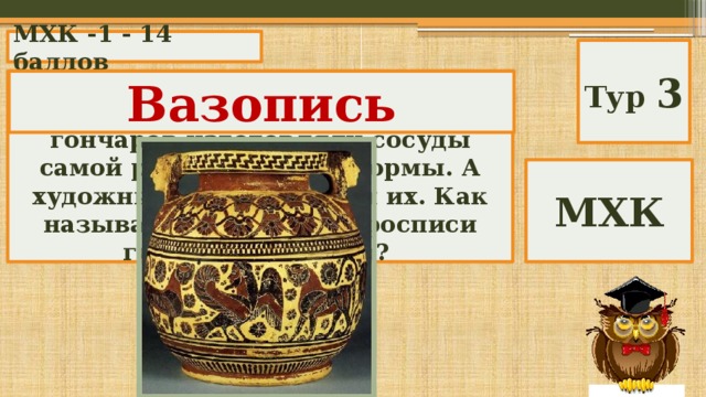 МХК -1 - 14 баллов Тур 3 Около 540 года до нашей эры искусные руки древнегреческих гончаров изготовляли сосуды самой разнообразной формы. А художники расписывали их. Как называлось искусство росписи глиняных сосудов? Вазопись МХК 