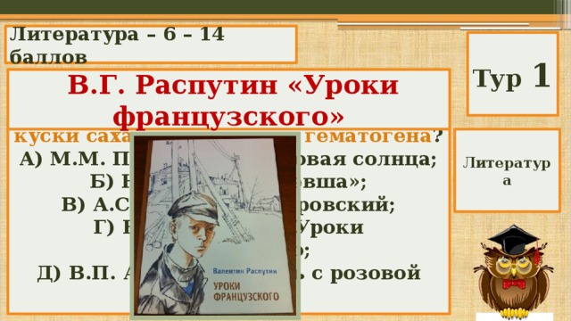 Литература – 6 – 14 баллов Тур 1 В каких произведениях встречается это: макароны, три красных яблока, куски сахару, две плитки гематогена ?  В.Г. Распутин «Уроки французского» А) М.М. Пришвин «Кладовая солнца; Б) Н.С. Лесков «Левша»; В) А.С. Пушкин «Дубровский; Г) В.Г. Распутин «Уроки французского; Д) В.П. Астафьев «Конь с розовой гривой». Литература 