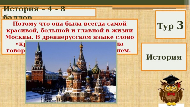 История – 4 - 8 баллов Тур 3 Почему Красная площадь называется красной? Потому что она была всегда самой красивой, большой и главной в жизни Москвы. В древнерусском языке слово «красный» употреблялось, когда говорили о чем-то красивом, лучшем. История 