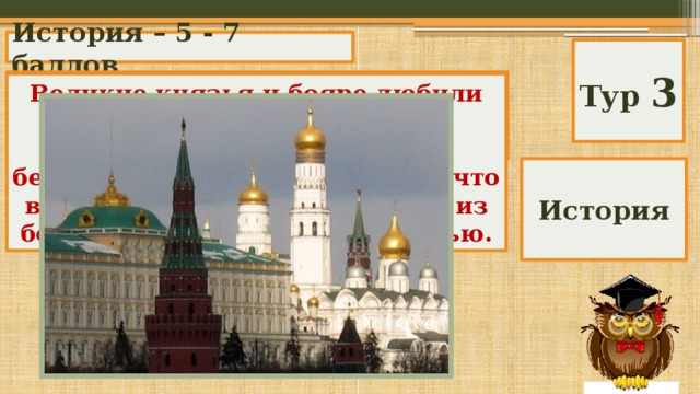 История – 5 - 7 баллов Тур 3 Почему в старину Москву называли белокаменной ? Великие князья и бояре любили строить свои дома из белого камня и украшать их белокаменными фигурами, так что в древней Москве сооружения из белого камня были не редкостью. История 