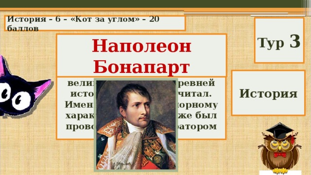 История – 6 – «Кот за углом» – 20 баллов Тур 3 Наполеон Бонапарт Он родился 15 августа 1769 г. в Аяччо на острове Корсика. Еще мальчиком он отождествлял себя с великими героями древней истории, о которых читал. Именно благодаря упорному характеру в 1801 г. уже был провозглашен императором Франции. История 