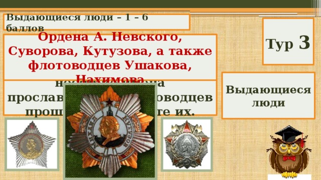 Выдающиеся люди – 1 – 6 баллов Тур 3 В годы Великой отечественной войны были учреждены награды, носящие имена прославленных полководцев прошлого. Назовите их. Ордена А. Невского, Суворова, Кутузова, а также флотоводцев Ушакова, Нахимова Выдающиеся люди 