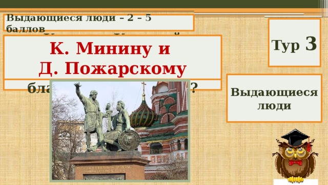 Выдающиеся люди – 2 – 5 баллов Тур 3 Кому на Красной площади поставлен памятник от имени благодарной России? К. Минину и Д. Пожарскому Выдающиеся люди 