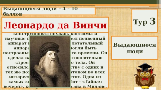 Выдающиеся люди – 4 – 10 баллов Тур 3 Этот человек был выдающимся художником, скульптором и архитектором, он проектировал мосты, дороги, конструировал оружие, костюмы и научные приборы. Он изобрел подводный аппарат и сконструировал летательный аппарат, хотя они и не могли быть построены из материалов того времени. Он сделал важные открытия относительно строения человеческого тела. Он относился к науке и искусству с одних и тех же позиций; он стал знатоком во всех интересовавших его областях. Одна из самых знаменитых его работ - «Тайная вечеря», которая была написана в Милане. Леонардо да Винчи Выдающиеся люди 