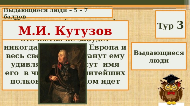 Выдающиеся люди – 5 – 7 баллов Тур 3 Император Александр 1 писал о нем: « Благодарное отечество не забудет никогда заслуг его. Европа и весь свет не перестанут ему удивляться и внесут имя его в число знаменитейших полководцев». О ком идет речь? М.И. Кутузов Выдающиеся люди 