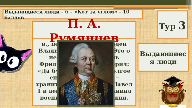 Выдающиеся люди – 6 – «Кот за углом» – 10 баллов Тур 3 Командующий армией в Семилетней войне, участник воин России с Турцией в 18 в., первый получил орден Владимира 1 степени. Это о нем прусский король Фридрих Великий говорил: «Да будет герой этот долгое еще время ангелом – хранителем России», а Павел 1 в день его смерти объявил военный траур на три дня. Кто он? П. А. Румянцев Выдающиеся люди 