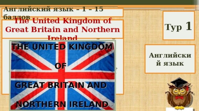 Английский язык – 1 – 15 баллов Тур 1 What is the official name of the country whose language you study? The United Kingdom of Great Britain and Northern Ireland Great Britain England the United Kingdom of Great Britain and Northern Ireland Английский язык 
