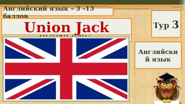 Английский язык – 3 –13 баллов Тур 3 Union Jack What is the nickname of the British flag? Английский язык 