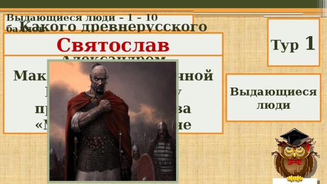 Выдающиеся люди – 1 – 10 баллов Тур 1 Какого древнерусского князя и воина называли Александром Македонским Восточной Европы? Это ему принадлежат слова «Мертвые сраму не имут». Святослав Выдающиеся люди 