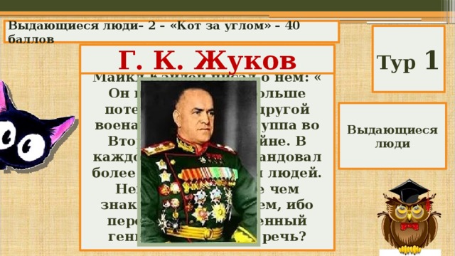 Выдающиеся люди– 2 – «Кот за углом» – 40 баллов Тур 1 Г. К. Жуков Американский исследователь Майкл Кайден писал о нем: « Он нанес немцам больше потерь, чем любой другой военачальник или группа во Второй мировой войне. В каждой битве он командовал более чем миллионом людей. Немцы были более чем знакомы с его именем, ибо перед ними был военный гений». О ком идет речь? Выдающиеся люди 