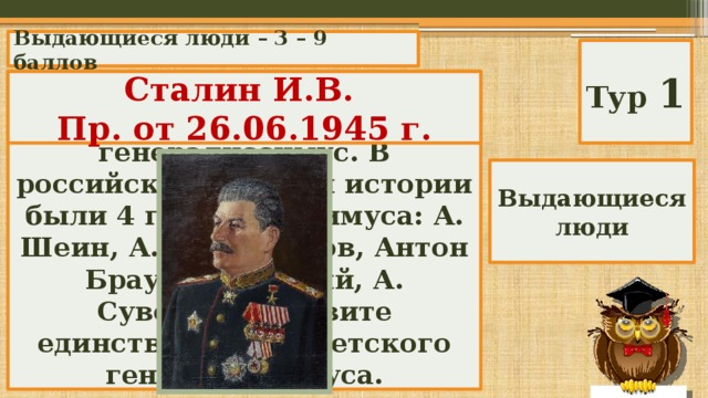 Выдающиеся люди – 3 – 9 баллов Тур 1 Известно, что Петр 1 ввел высшее воинское звание - генералиссимус. В российской военной истории были 4 генералиссимуса: А. Шеин, А. Меньшиков, Антон Брауншвейгский, А. Суворов. Назовите единственного советского генералиссимуса. Сталин И.В. Пр. от 26.06.1945 г. Выдающиеся люди 