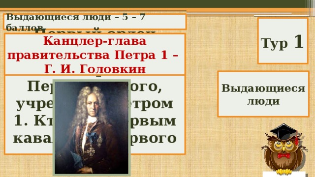 Выдающиеся люди – 5 – 7 баллов Тур 1 Первый орден России – орден Андрея Первозванного, учрежден Петром 1. Кто был первым кавалером первого ордена? Канцлер-глава правительства Петра 1 – Г. И. Головкин Выдающиеся люди 