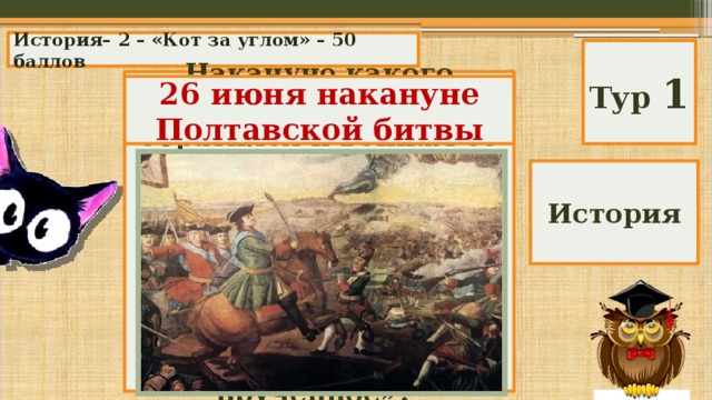 История– 2 – «Кот за углом» – 50 баллов Тур 1 Накануне какого сражения Петр 1 обратился к воинам со словами: «Воины! Вот пришел час, который решит судьбу Отечества. Вы сражаетесь не за Петра, а за государство, мне врученное»? 26 июня накануне Полтавской битвы История 