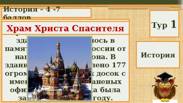 История – 4 -7 баллов Тур 1 В 1839 г. на берегу Москвы – реки было заложено это здание. Оно строилось в память избавления России от нашествия Наполеона. В здании было установлено 177 огромных мраморных досок с именами убитых и раненых офицеров. Постройка была завершена в 1883 году. Храм Христа Спасителя История 