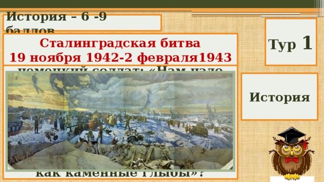 История – 6 -9 баллов Тур 1 О каком сражении писал в дневнике отчаявшийся немецкий солдат: «Нам надо пройти до Волги еще только один километр, но мы его никак не можем пройти. Мы ведем борьбу за этот километр дольше, чем войну за всю Францию, но русские стоят, как каменные глыбы»? Сталинградская битва 19 ноября 1942-2 февраля1943 История 