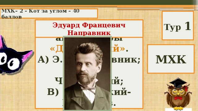 МХК– 2 – Кот за углом – 40 баллов Тур 1  Композитор, автор оперы «Дубровский» . Эдуард Францевич Направник А) Э.Ф. Направник; Б) П.И. Чайковский; В) Н. Римский-Корсаков. МХК 