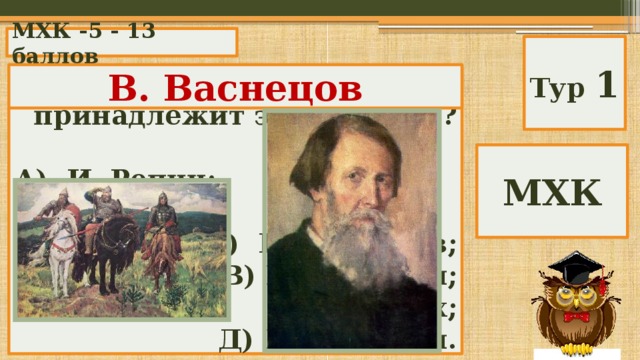МХК -5 - 13 баллов Тур 1 В. Васнецов Кисти какого художника принадлежит эта картина?  А) И. Репин; Б) В. Васнецов; В) И. Билибин; Г) Н. Рерих; Д) И. Шишкин. МХК 