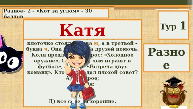 Разное– 2 – «Кот за углом» – 30 баллов Тур 1 Маша составляла кроссворд. Ей осталось придумать вопрос для строки из трех клеточек, где в первой клеточке стояла буква м , а в третьей – буква ч . Она попросила друзей помочь. Коля предложил вопрос: «Холодное оружие», Соня: «То, чем играют в футбол», а Катя: «Встреча двух команд». Кто из них дал плохой совет? А) все трое; Б) Коля; В) Соня; Г) Катя; Д) все советы хорошие. Катя Разное 