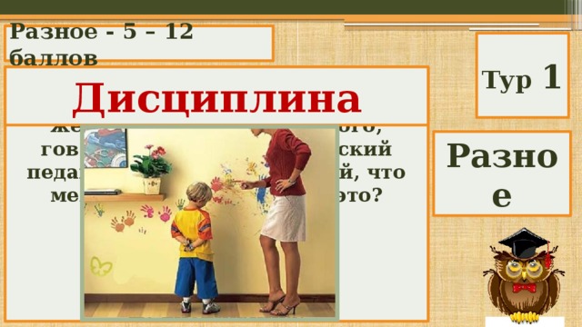 Разное - 5 – 12 баллов Тур 1 Это может расшататься, а может и упасть, бывает учебным, а бывает железным. Школа без этого, говорил знаменитый чешский педагог Ян Амос Коменский, что мельница без воды. Что это? Дисциплина А) нервы; Б) здоровье; В) дверь; Г) подготовка; Д) дисциплина. Разное 