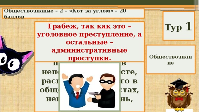 Обществознание – 2 – «Кот за углом» – 20 баллов Тур 1 Среди перечисленных правонарушений выберите лишнее и объясните свой выбор: Грабеж, так как это – уголовное преступление, а остальные – административные проступки. переход улицы в неположенном месте, распитие спиртного в общественных местах, нецензурная брань, грабеж. Обществознание 