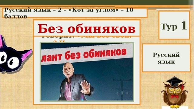 Русский язык – 2 – «Кот за углом» – 10 баллов Тур 1 В одном детективе герой говорит: «Мы все свои, так? И можем говорить без обвиняков, так?» А как надо сказать? А) так и надо; Б) безобвинюков; В) без обвиняка; Г) без обиняков; Д) без обиняка. Без обиняков Русский язык 