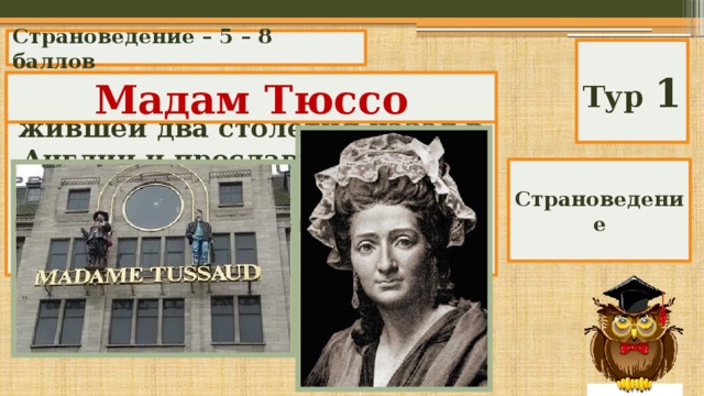 Страноведение – 5 – 8 баллов Тур 1 Назовите имя француженки, жившей два столетия назад в Англии и прославившей себя тем, что делала восковые фигуры и открыла галерею из них. Мадам Тюссо Страноведение 