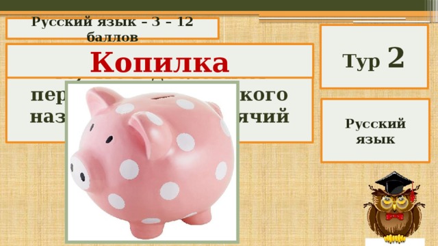 Русский язык – 3 – 12 баллов Тур 2 Назовите русским словом то, что в дословном переводе с английского называется «поросячий банк». Копилка Русский язык 