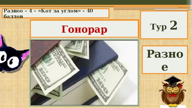 Разное – 4 – «Кот за углом» – 40 баллов Тур 2 Немецкое слово, произошедшее от латинского «честь, почет», сейчас означает денежное вознаграждение, выплачиваемое автору произведения литературы, искусства, научного труда. Гонорар Разное 