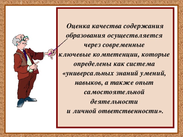  Оценка качества содержания образования осуществляется через современные ключевые компетенции, которые определены как система «универсальных знаний умений, навыков, а также опыт самостоятельной деятельности и личной ответственности». В «Федеральной концепции модернизации российского образования» впервые на государственном уровне предложено использовать для оценки качества содержания образования современные ключевые компетенции, которые определены как система «универсальных знаний, умений, навыков, а также опыт самостоятельной деятельности и личной ответственности». 
