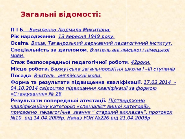 Загальні відомості:  П І Б . Василенко Людмила Микитівна. Рік народження . 13 вересня 1949 року. Освіта . Вища, Таганрозький державний педагогічний інститут. Спеціальність за дипломом . Вчитель англійської і німецької мови. Стаж безпосередньої педагогічної роботи . 42роки. Місце роботи . Бахмутська загальноосвітня школа І –ІІІ ступенів Посада . Вчитель англійської мови. Форма та результати підвищення кваліфікації . 17.03.2014 - 04.10.2014 свідоцтво підвищення кваліфікації за формою «Стажування» № 26 Результати попередньої атестації. Підтверджено  кваліфікаційну категорію «спеціаліст вищої категорії», присвоєно педагогічне звання “ старший викладач”, протокол №10 від 14.04.2009р. Наказ УОН №226 від 21.04.2009р