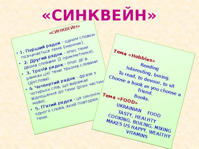 «СИНКВЕЙН»  1. Перший рядок - одним словом позначається тема (іменник).   2. Другий рядок - опис теми двома словами (2 прикметники).   3. Третій рядок - опис дії в рамках цієї теми трьома словами (дієслова).  4. Четвертий рядок - фраза з чотирьох слів, що виражає відношення до теми (різні частини мови).   5. П'ятий рядок - це синонім з одного слова, який повторює суть теми.    Тема «Hobbies» Reading Interesting, boring. To read, to devour, to sit Choose a book as you choose a friend. Books. Тема «FOOD» UKRAINIAN FOOD TASTY, HEALHTY  COOKING, BOILING, MIXING  MAKES US HAPPY, WEALTHY  VITAMINS «СИНКВЕЙН»