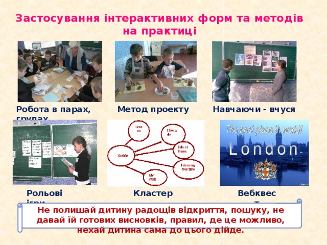Застосування інтерактивних форм та методів на практиці Навчаючи - вчуся Робота в парах, групах Метод проекту Рольові ігри Кластер Вебквест Не полишай дитину радощів відкриття, пошуку, не давай їй готових висновків, правил, де це можливо, нехай дитина сама до цього дійде.