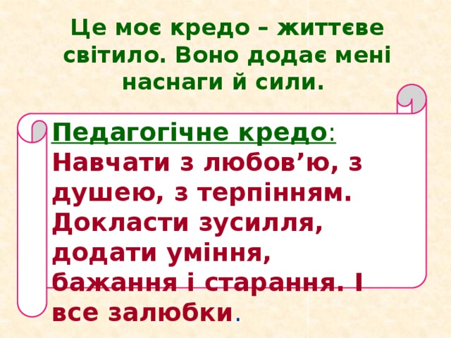 Це моє кредо – життєве світило. Воно додає мені наснаги й сили. Педагогічне кредо : Навчати з любов’ю, з душею, з терпінням. Докласти зусилля, додати уміння, бажання і старання. І все залюбки .