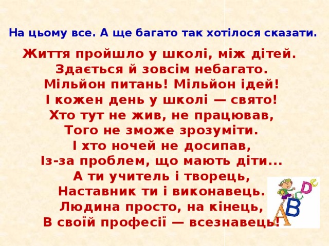 На цьому все. А ще багато так хотілося сказати.    Життя пройшло у школі, між дітей.  Здається й зовсім небагато.  Мільйон питань! Мільйон ідей!  І кожен день у школі — свято!  Хто тут не жив, не працював,  Того не зможе зрозуміти.  І хто ночей не досипав,  Із-за проблем, що мають діти...  А ти учитель і творець,  Наставник ти і виконавець.  Людина просто, на кінець,  В своїй професії — всезнавець!