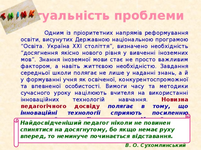 Актуальність проблеми  Одним із пріоритетних напрямів реформування освіти, висунутих Державною національною програмою “Освіта. Україна XXI століття”, визначено необхідність “досягнення якісно нового рівня у вивченні іноземних мов”. Знання іноземної мови стає не просто важливим фактором, а навіть життєвою необхідністю. Завдання середньої школи полягає не лише у наданні знань, а й у формуванні учня як освіченої, конкурентоспроможної та впевненої особистості. Вимоги часу та методики сучасного уроку націлюють вчителя на використанні інноваційних технологій навчання. Новизна педагогічного досвіду полягає в тому, що інноваційні технології сприяють посиленню навчальної мотивації вивчення англійської мови й удосконалюванню знань учнів . Найдосвідченіший педагог ніколи не повинен спинятися на досягнутому, бо якщо немає руху вперед, то неминуче починається відставання. В. О. Сухомлинський